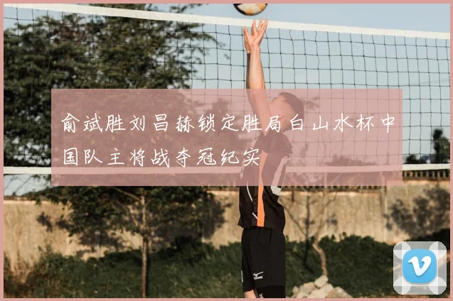 俞斌胜刘昌赫锁定胜局白山水杯中国队主将战夺冠纪实