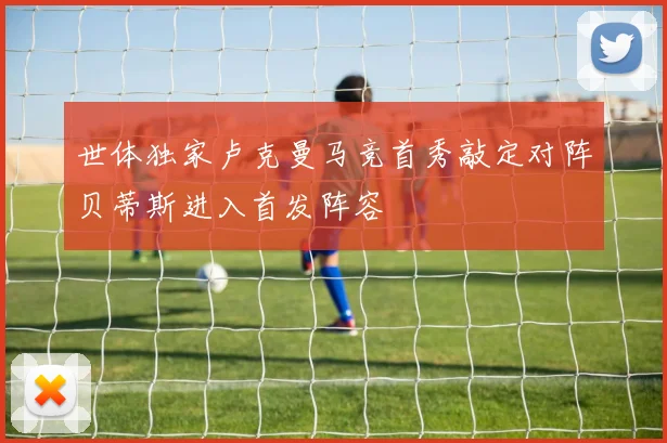 世体独家卢克曼马竞首秀敲定对阵贝蒂斯进入首发阵容