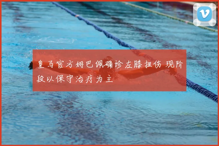 皇马官方姆巴佩确诊左膝扭伤 现阶段以保守治疗为主