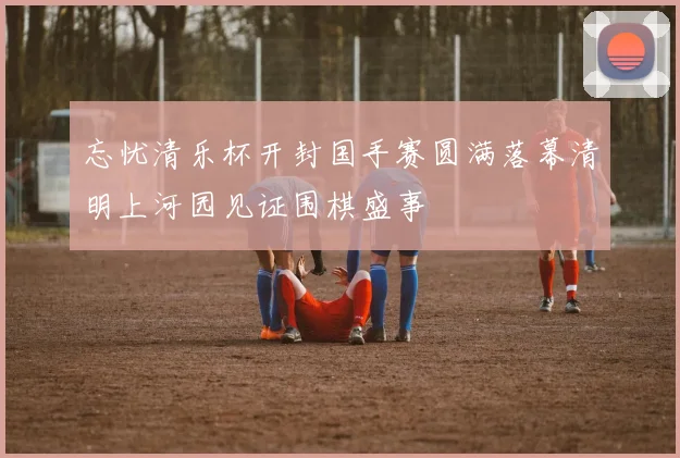 忘忧清乐杯开封国手赛圆满落幕清明上河园见证围棋盛事