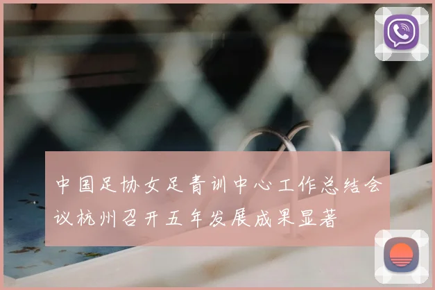 中国足协女足青训中心工作总结会议杭州召开五年发展成果显著