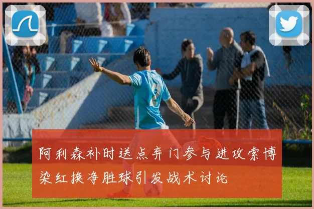 阿利森补时送点弃门参与进攻索博染红换净胜球引发战术讨论
