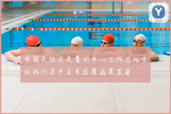 中国足协女足青训中心工作总结会议杭州召开五年发展成果显著