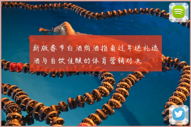 新版春节白酒购酒指南过年送礼选酒与自饮佳酿的体育营销对决