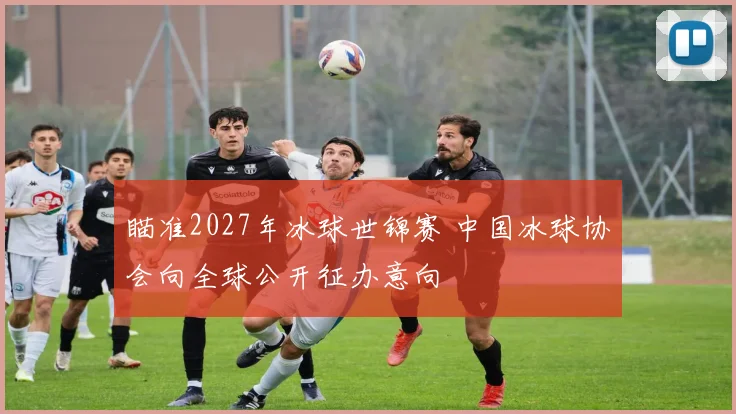 瞄准2027年冰球世锦赛 中国冰球协会向全球公开征办意向
