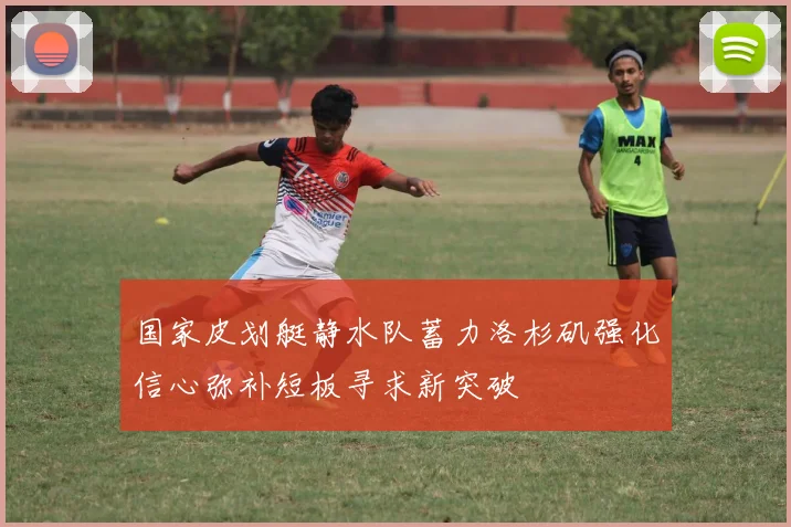 国家皮划艇静水队蓄力洛杉矶强化信心弥补短板寻求新突破