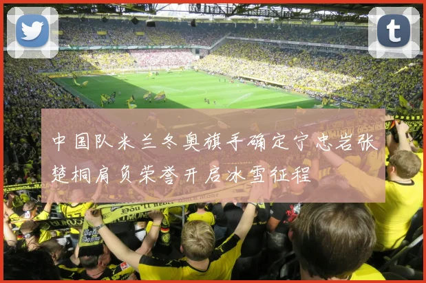 中国队米兰冬奥旗手确定宁忠岩张楚桐肩负荣誉开启冰雪征程