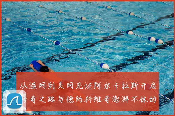 从温网到美网见证阿尔卡拉斯开启传奇之路与德约科维奇澎湃不休的王者之争