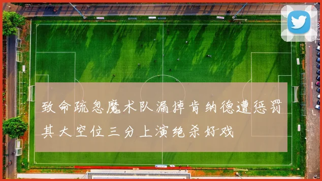 致命疏忽魔术队漏掉肯纳德遭惩罚其大空位三分上演绝杀好戏