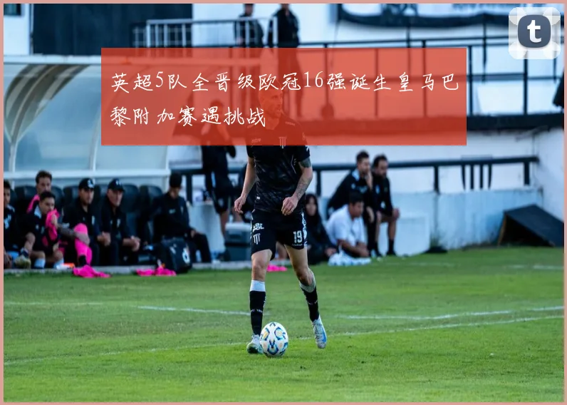 英超5队全晋级欧冠16强诞生皇马巴黎附加赛遇挑战