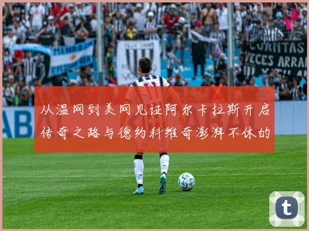从温网到美网见证阿尔卡拉斯开启传奇之路与德约科维奇澎湃不休的王者之争