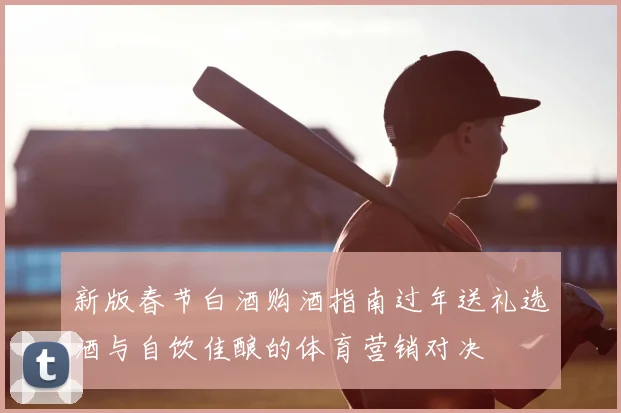 新版春节白酒购酒指南过年送礼选酒与自饮佳酿的体育营销对决