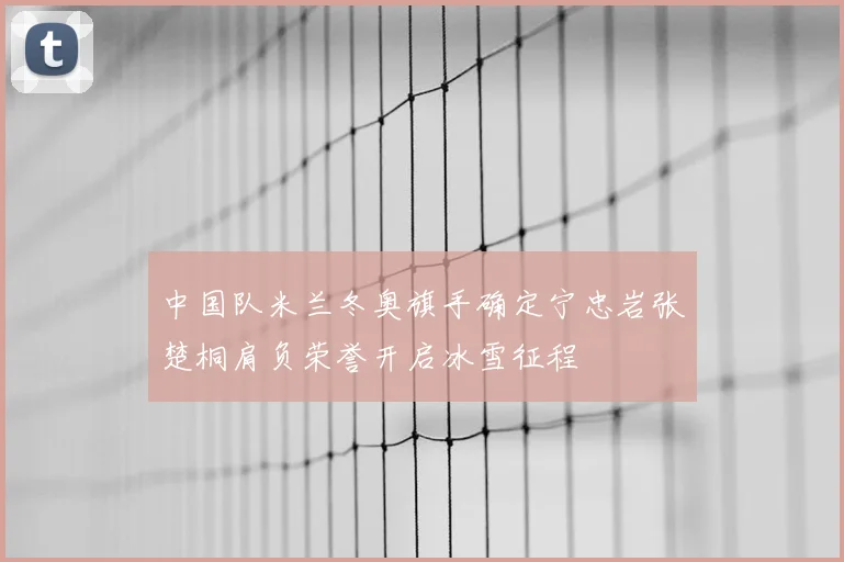 中国队米兰冬奥旗手确定宁忠岩张楚桐肩负荣誉开启冰雪征程