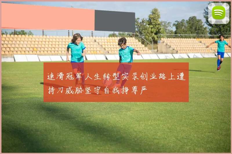 速滑冠军人生转型实录创业路上遭持刀威胁坚守自我挣尊严